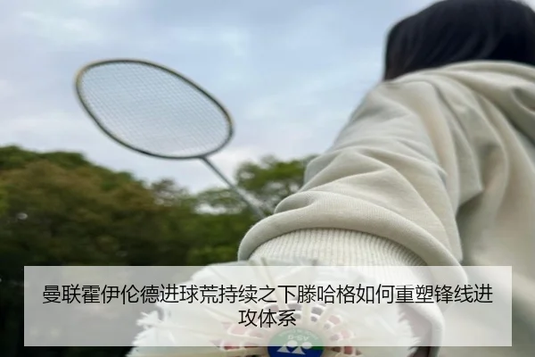 曼联霍伊伦德进球荒持续之下滕哈格如何重塑锋线进攻体系