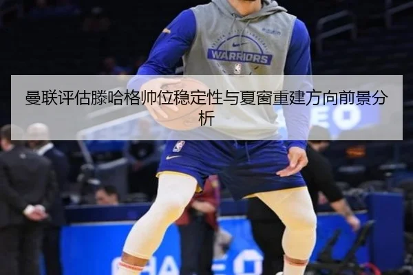 曼联评估滕哈格帅位稳定性与夏窗重建方向前景分析