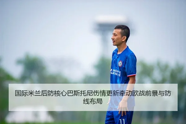 国际米兰后防核心巴斯托尼伤情更新牵动欧战前景与防线布局