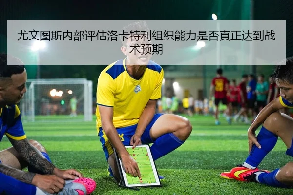 尤文图斯内部评估洛卡特利组织能力是否真正达到战术预期
