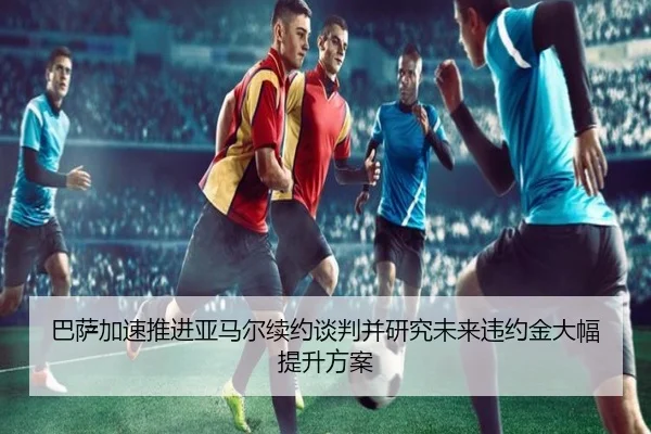 巴萨加速推进亚马尔续约谈判并研究未来违约金大幅提升方案