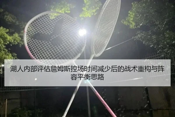 湖人内部评估詹姆斯控场时间减少后的战术重构与阵容平衡思路