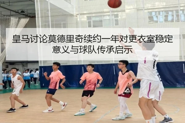 皇马讨论莫德里奇续约一年对更衣室稳定意义与球队传承启示