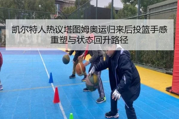 凯尔特人热议塔图姆奥运归来后投篮手感重塑与状态回升路径