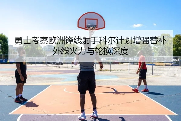 勇士考察欧洲锋线射手科尔计划增强替补外线火力与轮换深度