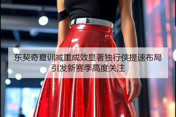 东契奇夏训减重成效显著独行侠提速布局引发新赛季高度关注