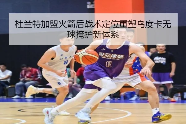 杜兰特加盟火箭后战术定位重塑乌度卡无球掩护新体系